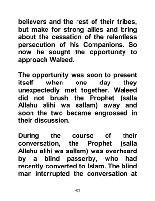 462
(It is) a sending down from the Lord
of all the Worlds.’ 69:40-43.
The Words of Allah had an impact
upon him, however Omar was not
swayed as his conservatism, heritage
and traditional way of thinking was to
him a matter not to be abandoned.
@NU'AYM DIVERTS OMAR
Omar could bear it no longer. The
matter had, in his opinion, to be
resolved once and for all, so he
fastened his sword to his belt and
stormed out of the house.
He had not gone far when Omar was
met by a fellow tribesman by the
name of Nu'aym, Abdullah's son.
Nu'aym had embraced Islam,
however very few people knew of his
 