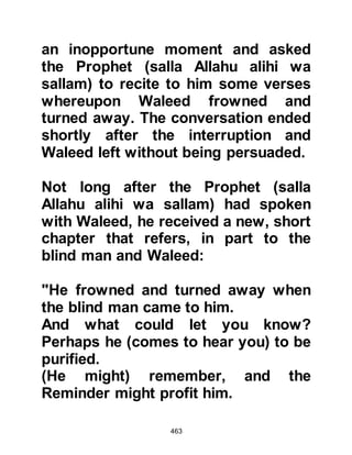 463
conversion and without a doubt
Omar was completely unaware.
Upon seeing the determined look
upon Omar's face and then the sword
fastened to his belt, Nu'aym
suspected trouble and asked
casually, so as not to arouse
suspicion, where he was going. Omar
replied, "I am going to kill
Muhammad; he has divided us!"
Nu'aym, trying to conceal his fear for
the Prophet (salla Allahu alihi wa
sallam) tried to dissuade Omar by
telling him that even if he succeeded,
the children of Abdu Manaf would
never rest until they had taken their
revenge and killed him.
Nu'aym was quick to realize that
 