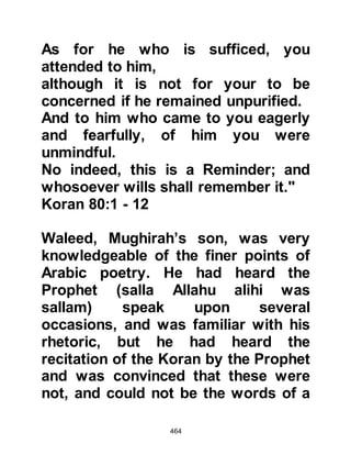 464
Omar was not to be put off by his
advice so desperately, in an effort to
buy time in which he could alert the
Prophet (salla Allahu alihi wa sallam)
and his Companions, he said, "Omar,
you should put things right in your
own house first!"
Omar was startled and asked what he
meant by such a statement. Nu'aym
replied, "Your sister, Fatima and her
husband, Sa'id, are followers of
Muhammad and his religion." Without
so much as a word, Omar stormed off
to his sister's house. Nu'aym felt
badly at having exposed Fatima and
Sa'id to Omar's wrath, but he knew
they would understand his intention
as they, like every convert, loved and
would do anything to shield their
beloved Prophet (salla Allahu alihi wa
 