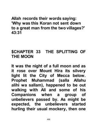 466
Omar arrived at her house and made
his presence known by calling out
his sister's name in a thunderous
voice.
Khabbab was stricken with fear, for
he was among those who were poor
and of little standing, so he hid
himself in Fatima's house hoping that
Omar would not discover his
presence. But before hiding, Fatima
took the parchment from him and hid
it under her gown.
Omar burst into Fatima's house and
demanded, "What was that mumbling
I heard?" Fatima and Sa'id told him
that he heard no mumbling. Angrily,
Omar replied, "Indeed, I heard you
and I have been told that you have
both become followers of
 