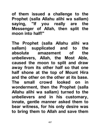 467
Muhammad!" Omar restrained
himself no longer and started beating
his brother-in-law without mercy.
Fatima tried to intervene but a blow
intended for Sa'id struck her and she
began to bleed profusely, whereupon
she cried out to her brother to do
whatever he wanted and told him
that, yes, he was right, they had
indeed become Muslims.
When Omar realized what he had
done to his sister he was overcome
with remorse and his attitude
changed. In a soften tone he asked,
"Give me what I just heard you
reading from so that I might see what
Muhammad has brought."
Fatima, fearful of her brother's
intention replied, "I am afraid to trust
 