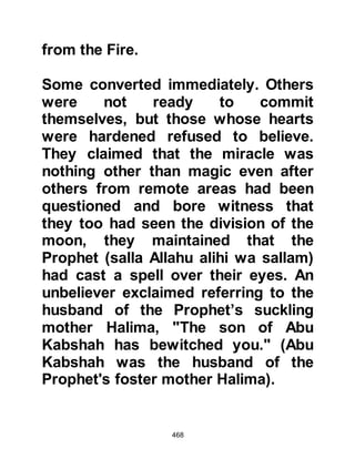 468
you with it" whereupon Omar laid
down his sword and said, "Do not
fear, by Allah, I will give it back to
you." Fatima knew her brother to be a
man of his word and hoped with all
her heart he would embrace Islam
and spoke to him gently saying, "O
my brother, because of your idolatry
you are unclean and only the
cleansed may touch it." Omar heeded
his sister's words and went to wash
himself. When Omar returned Fatima
gave him the parchment and Allah, in
His Mercy caused the light of faith to
enter his heart as he began to read:
‘Indeed, I am Allah.
There is no god except Me.
Worship Me, and establish the prayer
of My remembrance.’ 20:14.
 