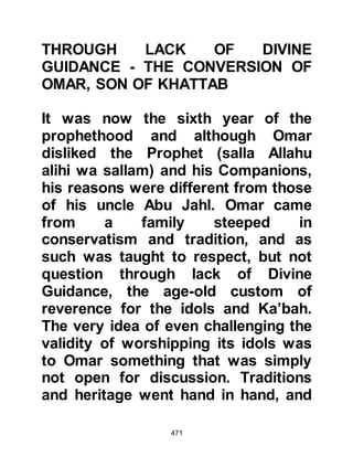 471
In the meantime, Nu'aym had been
able to warn the Prophet (salla Allahu
alihi wa sallam) and his Companions
of Omar's original intent, so they
were taken by surprise when they
heard the gentle tone of his voice.
One of the Companions got up and
went to look through a small crack in
the door and returned to the Prophet
(salla Allahu alihi wa sallam) to
confirm that it was indeed Omar and
that he was wearing his sword.
The Prophet (salla Allahu alihi wa
sallam) was not afraid for he trusted
Allah and knew He had answered his
supplication, so the Prophet (salla
Allahu alihi wa sallam) gave
permission to let Omar enter.
However, Hamza told his companion
to open the door saying, "If he comes
 