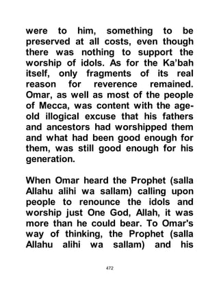 472
with good intent, he will receive
much good, but on the other hand, if
his intention is evil then I will kill him
with his own sword."
@OMAR EMBRACES ISLAM
As Omar entered, the Prophet (salla
Allahu alihi wa sallam) caught hold of
his belt by surprise and led him into
the middle of the room, then asked in
his usual gentle manner, "What
brings you here, son of Khattab."
Meekly, Omar replied, "O Messenger
of Allah (salla Allahu alihi wa sallam)
I have come to you so that I may
proclaim my belief in Allah and in His
Messenger, and in that which He has
sent down to you."
In gratitude and humility, the Prophet
(salla Allahu alihi wa sallam) exalted
 