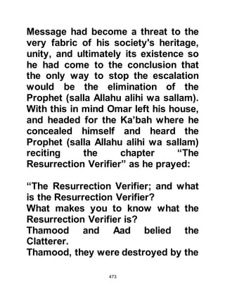 473
Allah saying, "Allah is the Greatest!"
Those present felt an overwhelming
sense of relief and followed the
Prophet’s example and exalted Allah
as they realized Omar was no longer
their enemy, but one of them, a
Muslim.
@ABU JAHL LEARNS OF OMAR'S
CONVERSION
The next morning, Omar went to the
house of Abu Jahl and knocked at his
door. Abu Jahl was happy to see his
favorite nephew and came out to
welcome him asking what had
brought him there. Omar told him that
he had come to tell him that he
believed in Allah and bore witness
that Muhammad is His Messenger
and to the truth which is sent down to
him. Abu Jahl's face blackened and
 