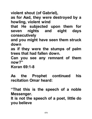 474
as he cursed his nephew, he
slammed the door in his face.
@THE KORAYSH LEARN OF OMAR'S
CONVERSION
Omar had no intention of keeping his
conversion secret, so he went to
Jamil, Mamar Al Jumahi's son, the
Koraysh gossip, knowing well he
would spread the news quickest and
told him of his conversion.
Omar's assumption was correct,
Jamil jumped up, and made straight
for the Ka’bah with Omar following a
few steps behind.
At the door of Ka'bah, Jamil
proclaimed loudly for all to hear,
"Omar has apostatized!" Then Omar
shouted! "He is a liar, I have become
 
