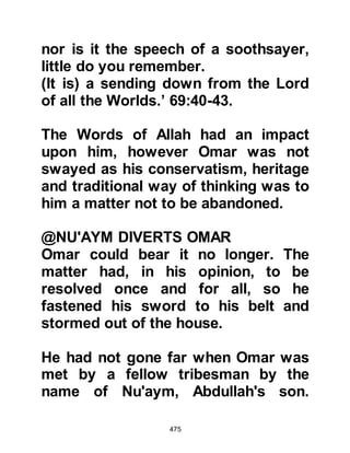 475
a Muslim and bear witness that there
is no god except Allah, and
Muhammad is His Prophet and His
Messenger!” Several unbelievers,
standing near Ka’bah witnessed
Omar's proclamation and started to
fight him. The fighting continued until
the heat of the mid-day when Omar
took a rest saying, "Do as you will, I
swear by Allah that if you were three
hundred men I would have fought it
out on equal terms!"
Just then, a Koraysh chieftain robed
in a Yemeni cloak intervened and
asked what was going on. When he
was told that Omar had embraced
Islam, he turned to them and asked,
"Why shouldn't a man choose a
religion for himself -- what are you
trying to do? Do you think that the
 