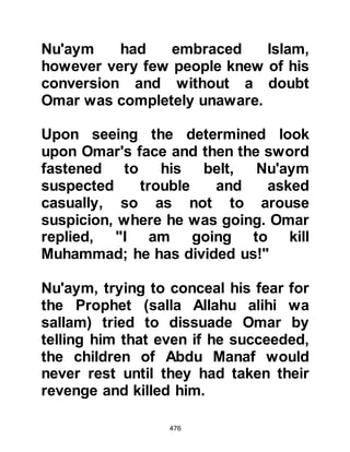 476
children of Adiyy will surrender their
companion to you? Let the man
alone!" And so Omar was left in
peace.
Now that Omar had proclaimed his
acceptance of Islam, the Companions
felt more secure to worship Allah at
the Ka’bah as the unbelievers now
feared a formidable encounter with
Omar and Hamza however their
persecution did not stop.
$CHAPTER 35 THE COMPANIONS
MIGRATE TO ABYSINNIA
It was in the middle of the fifth year
that the Companions were subjected
to increased persecution, be they
well connected or not, that the
Prophet, salla Allahu alihi wa sallam,
 