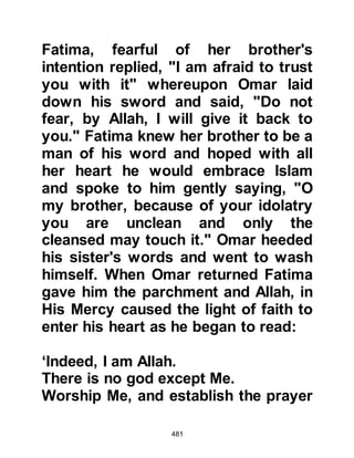 481
@THE KORAYSH LEARN OF THE
MIGRATION
So subtle had been the migration of
the Companions that the Koraysh
remained unaware of their departure
until long after they had reached the
safety of Abyssinia.
When it suddenly dawned upon the
Koraysh that they had not seen
several Muslim families for some
time they realized something was
amiss and became greatly angered
as they discovered that not only they,
but other families; had migrated to
Abyssinia without their knowledge.
Although the Koraysh had made it
very clear that the Muslims were
unwelcome to practice their religion
in Mecca, they now wished they had
 