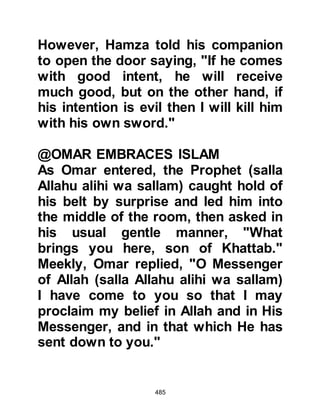 485
Abdullah and Amr were quick to add
that they thought it preferable that
the migrants should not be permitted
to speak with the Negus. Like the
Koraysh chieftains, Abdullah and
Amr were afraid that if the Muslims
were given the opportunity to speak
to the Negus, he would listen kindly
and incline to what they had to say.
With this in mind they told the
generals that they knew well their
people's ways and faults and it was
not only their desire that they should
return home but those of their close
relatives.
@THE AUDIENCE WITH THE NEGUS
As-hamah, the Negus received his
visitors courteously, and the envoys
presented their gifts then asked for
the return of their fellow tribesmen.
 