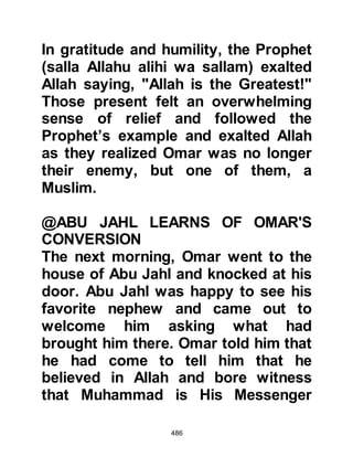 486
As one might expect the generals
were strongly supportive of the
request and tried to persuade the
Negus to agree.
The Negus, being both wise and fair
became outraged at the suggestion
that these people who sought refuge
in his country should be sent back
without a hearing and replied, "No, by
Allah, I will not surrender them! On
no account will anyone who, having
sought my protection, settled in my
country, and chosen me rather than
their own be betrayed. I will question
them about the matter these two men
allege, then, if they are as they say, I
will send them back with their people.
On the other hand, if what has been
said is false, I will respect them and
they will receive both my hospitality
 