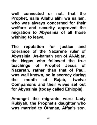 490
The Negus was impressed by Jafar's
honorable reply and asked if he was
able to recite some of the Revelation
to him, so Jafar recited verses from
the Chapter Mary:
"And mention in the Book, Mary,
how she withdrew from her people to
an eastern place
and she took a veil apart from them;
We sent to her Our Spirit (Gabriel) in
the resemblance of a perfect human.
(And when she saw him) she said,
'I take refuge in the Merciful from you
if you are fearful.'
'I am the Messenger of your Lord,' he
replied, 'and have come to give you a
pure boy.'
'How shall I bear a son,' she
answered,
'when I am not touched by a human
 