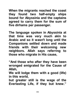 493
‘Indeed, the Messiah, Jesus son of
Mary,
is only a Messenger (and Prophet) of
Allah.
And His Word (Be) which He gave to
Mary,
and a (created) spirit by Him.’" Koran,
Ch.19:171
The Negus bent down, picked up a
stick and said, "Jesus, the son of
Mary does not exceed that which you
have said by the length of this stick."
Upon hearing this, his generals and
bishops started to mutter among
themselves. Then he turned to Jafar
and his companions telling them that
they might go wherever they pleased
and to know they would never be
harmed, not even if he were to be
offered a mountain of gold in
 
