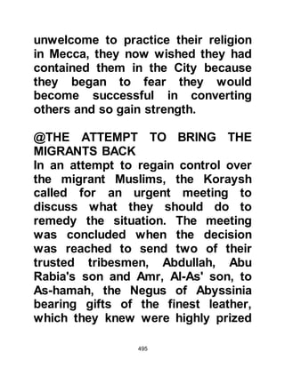 495
sat down and wrote on a piece of
parchment, "I bear witness that there
is no god except Allah, and that
Muhammad is His worshiper and His
Messenger." Then, he tucked it under
his cloak near his right shoulder and
went out to face his people.
He addressed them saying, "My
people, do I not have the best claim
among you?" The crowd agreed he
did. Next he asked, "Then, what is
your opinion of the way in which I
deal with you?" "Excellent!" came the
reply. Then he asked, "What troubles
you?" The crowd replied, "You have
left our religion, and now say that
Jesus is the worshiper of Allah."
"What do you say of Jesus?" asked
the Negus. "We say that he is the son
of Allah," they answered. Then the
 