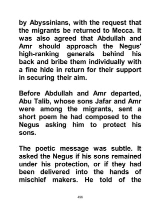 496
Negus, putting his hand over the
place in his cloak under which he
concealed his testimony said, "This!"
The crowd were satisfied and thought
he had reaffirmed their belief and
dispersed. Now that the crisis had
been averted the Negus sent word to
Jafar that all was well and they could
return to their new homes where they
could live in peace and harmony for
as long as they wished.
@THE MIGRANTS RETURN FROM
ABYSINNIA
A false report reached Abyssinia that
the Koraysh had accepted Islam.
There was great happiness amongst
the migrants and some, including
Lady Rukiyah, daughter of the
Prophet (salla Allahu alihi wa sallam)
 