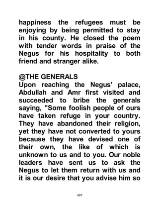497
together with her cousins, could not
wait to be with the Prophet (salla
Allahu alihi wa sallam) once again,
for they loved him dearer than
anyone else in the world and their
separation from him had been a great
hardship. However, Jafar and Ubayd
remained in their adopted country to
preach.
It was a long journey but a happy one
until they were but a few miles
outside Mecca when they learned to
their great dismay, that the report
was far from accurate. They knew it
would be dangerous to enter Mecca
altogether, so it was decided that
each family should make their way
secretly into its Muslim sector and
pray they would not be detected.
 