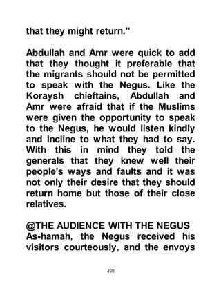 498
Upon the migrants return to Mecca
they told their fellow Muslims of the
very hospitable and kind treatment
they had received from the Negus
and many of the Muslims who had
not migrated with them and endured
the continued persecution sought the
permission of the Prophet (salla
Allahu alihi wa sallam) to migrate.
The Koraysh did everything to try
and prevent the would-be migrants
from migrating, but by the blessing of
Allah, the migration of eighty-three
men and eighteen ladies was
accomplished.
$CHAPTER 36 THE DELEGATION
FROM ABYSINNIA
During their stay in Abyssinia, the
 
