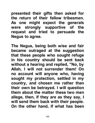 499
Companions spoke of Islam, its
principals and of their beloved
Prophet (salla Allahu alihi wa sallam)
to their new Nazarene and Christian
neighbors. Many of the Koranic
narratives were very similar to those
the Nazarenes and Christians already
knew, however other narratives were
new and this, together with the
tender, loving accounts they had
heard about the Prophet’s character
kindled an earnest desire to know
more about Islam and its Prophet
(salla Allahu alihi wa sallam), for
some knew from their Books that
another prophet would come and
wondered if this might be he.
With these matters pressing upon
their minds, the Abyssinians decided
to send a delegation to Mecca to hear
 