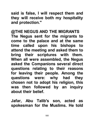 500
the Prophet (salla Allahu alihi wa
sallam) speak first hand and then
return home to report the news to
those unable to accompany them.
@THE ARRIVAL IN MECCA
Upon reaching Mecca, the delegation
went to the Ka’bah where they found
Prophet Muhammad (salla Allahu
alihi wa sallam). As they made their
way across its courtyard they passed
by Abu Jahl and a group of hostile
Koraysh busy in a meeting, however
the Abyssinians’ presence did not go
unnoticed.
The delegation approached the
Prophet (salla Allahu alihi wa sallam)
and happiness radiated from his face
as he greeted and welcomed them to
sit down and join him. There were so
 
