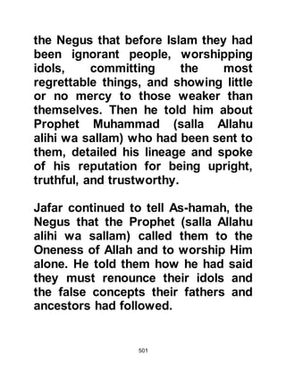501
many questions they wanted to ask
about Islam and the Prophet (salla
Allahu alihi wa sallam) in his
endearing, knowledgeable manner
answered all in a way that satisfied
their hearts. Then, he recited portions
of the Koran and their eyes filled,
overflowing with tears. They knew
without a shadow of doubt that the
man before them was indeed the
Prophet of Allah, the one whose
coming Jesus, the son of Mary had
prophesied and that they had been
blessed to meet him. When the
Prophet (salla Allahu alihi wa sallam)
invited them to embrace Islam they
accepted without the slightest
reservation.
Allah tells us:
“You will find the most people in
 