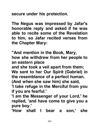 503
them with Gardens
underneath which rivers flow where
they shall live for ever.
Such is the recompense of the
righteous.
But those who disbelieve and belie
Our verses shall be the companions
of Hell.”
Koran 5:82-86
From afar, Abu Jahl and his
companions monitored the meeting
and when the joyous Abyssinians
passed them as they left the
courtyard of Ka'bah, Abu Jahl and his
companions stopped them saying,
"Indeed, you are a feeble group. Your
people sent you here to bring them
news about that man, then, after you
had sat with him for a short while you
renounced your religion and now
 