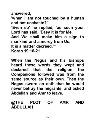 504
believe what he says. You are very
foolish!" But his words fell upon deaf
ears as the happiness of certain
belief engulfed their hearts and they
returned to Abyssinia to tell their
families and friends the good news.
$CHAPTER 37 THE BOYCOTT
Now that Hamza and Omar had
converted to Islam, the Koraysh
viewed the Prophet, salla Allahu alihi
wa sallam, in a different light. Their
persecution had failed to halt the
ever increasing number of their
fellow tribesmen from following him,
so they decided to call for a meeting
of all the Koraysh chieftains to devise
an alternate plan which would cause
 
