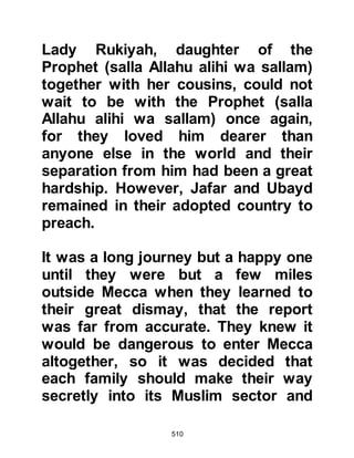 510
@THE COURAGE OF THE PROPHET
Despite the constant threats of the
Koraysh, the Prophet, persisted in
his mission to preach to all who
would listen, his courage never
faltered or weakened. He continued
to go to Al-Ka’bah and pray in public
and whenever an opportunity
presented itself he would preach to
visitors to Mecca who came during
the sacred months or for special
occasions to trade, or for pilgrimage.
@HISHAM, THE SON OF AMR
Among the tribes whose chieftains
had signed the pact were tribesmen --
especially those closely related
through marriage to the Prophet
(salla Allahu alihi wa sallam) -- who
felt compassion towards the
 