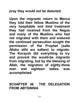511
Muslims. One such person was
Hisham, Amr' son. When night fell
and no one was about, Hisham would
often load his camel with food,
clothing, and gifts, lead it towards the
Muslim houses then strike the camel
on its rump so that it ran down into
the streets of the boycotted area. The
food and gifts were immediately
shared amongst the Muslims and
they were grateful for Hisham’s
courage and generosity.
A little over two years had now
passed. The boycott remained in
force and the Prophet (salla Allahu
alihi wa sallam) and his Companions
faced the severe hardship of poverty
and deprivation with patience,
knowing that Allah would bless them.
Even Abu Bakr, who had once been
 