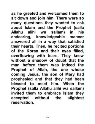 514
$CHAPTER 38 THE CESSATION OF
THE BOYCOTT
Among the Koraysh were those
having close ties to the tribes of
Hashim and Muttalib who felt the
duration of the boycott was
excessive. The first person to take
action was Hisham Amr's son, who
had for sometime been sending
camels laden with food and clothing
into the Muslim sector at night.
He was aware that any effort he might
take by himself would be wasted, so
he went to Zuhair son of Abi
Umayyah, one of the two sons of
Atika, the Prophet's aunt and asked,
"Are you content to eat well, clothe
 