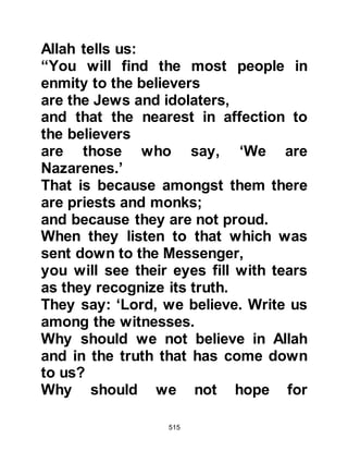 515
yourself, and marry when you know
the circumstances of your relatives.
They can neither buy nor sell, marry
nor yet give in marriage. I swear, if
they had been the relatives of Abu
Jahl, he would never have done this!"
"What can I do, I am just one person,
if there was another then I would do
something to end it!" replied Zuhair.
"There is another," replied Hisham.
"Who is it?" asked Zuhair. "Myself,"
replied Hisham, "so let us get a
third!" replied Zuhair.
Hisham went to Mut’im, Adi's son,
who was an influential member of the
tribe of Nawfal and also the grandson
of the brother of both Hashim and
Muttalib. Mut’im agreed, and asked
for a fourth to join them as he warned
that the Koraysh would most likely
 