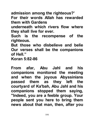 516
turn against them.
Hisham approached Abu Bakhtari
from the tribe of Asad, who had sided
with Hakim when he was caught by
Abu Jahl returning flour to his aunt,
Lady Khadijah. Abu Bakhtari agreed
and asked for another to join them,
as there was strength in numbers, so
Hisham approached Zam’ah Al-
Aswad's son, who was also from the
tribe of Asad. Zam’ah agreed but
thought it unnecessary for a sixth
person to join them.
That night in the month of Muharram,
three years after the commencement
of the boycott, the five met together
at Hujon, which is a place situated on
the outskirts of Mecca. There they
agreed that none of them would rest
 