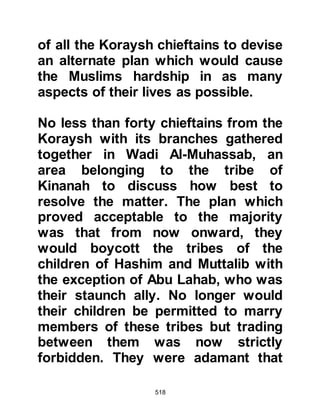 518
Abu Jahl was quick to rise up in
protest saying, "It will not be torn up,
you are a liar!" Zam’ah now spoke up,
"It is you who are the liar. We were
not in favor of it even when it was
written." At that point Abu Bakhtari
interjected, "We are not in favor of its
contents, and neither do we hold with
it!" Both Mut’im and Hisham
supported their companions
whereupon Abu Jahl accused them
all of conspiracy.
Abu Talib who had been sitting
nearby reminded them that the
Prophet (salla Allahu alihi wa sallam)
had said regarding the document that
had been hung inside the Ka’bah,
that nothing of it would remain
except the Name of Allah, it would be
 