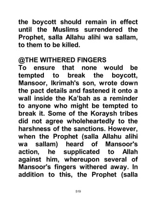 519
destroyed by termites. Mut’im went
into the Ka’bah to fetch the document
and as the Prophet (salla Allahu alihi
wa sallam) had said, all but a short
phrase at the beginning of the
document remained which read "In
Your Name, O Allah", thereupon,
Mut’im brought the remaining portion
out and showed to the gathering.
Many of the Koraysh had already
softened to the words of Zuhair and
his companions, but when they saw
the remnant of the document they
took it to be a good omen and so it
was that the boycott finally came to
an end. Abu Jahl knew it was
pointless to go against the wishes of
the crowd so it was with great
reluctance he accepted its
termination.
 