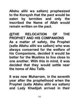 520
News that the boycott had been
revoked was delivered to the Prophet
(salla Allahu alihi wa sallam) and his
followers and there was great
rejoicing of thanksgiving to Allah for
its lifting.
Despite the harsh circumstances the
Muslims faced throughout the
boycott it had bonded them closer
together rather than making them
selfish. They had supported one
another and unsparingly shared their
meager possessions, all for the love
of Allah and His Prophet (salla Allahu
alihi wa sallam). For their patience
Allah rewarded them and there was
nothing that could take away from
them the sweetness of their belief.
 