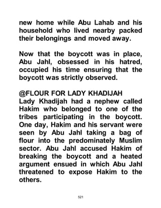 521
AbuBakrandTalha
Abu Bakr had, until shortly after his
conversion, been a wealthy,
influential, and well respected citizen
of Mecca, but now, on account of the
boycott, he was no longer wealthy
and his influence had dwindled
amongst the unbelievers. There had
been a time when all would turn to
him with their troubles when he
would either help financially or give
sound advice, but now many of those
whom he had helped turned away
and shunned him.
One day, when Abu Bakr and his
cousin Talha were taking a stroll,
Nawfal -- whose son, Aswad had
embraced Islam under the hand of
Abu Bakr – and a company of others
attacked the pair, tied their hands
 