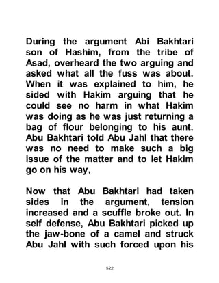 522
and feet together and left them lying
on the road for passersby to see and
mock.
In those days it was customary for
the tribe of the injured party to
revenge themselves against the
offender, but the leaders of the tribe
of Taym, to which Abu Bakr
belonged, chose to ignore the
incident which was a clear indication
that they now considered him to be
of little or no standing.
AbuBakrandAd-Dughunnah’sSon
Now that it was known that no action
would be taken by the Taym tribe if
Abu Bakr were to be harmed he
became the object of persistent
abuse so he went to the Prophet
(salla Allahu alihi wa sallam) to ask
 