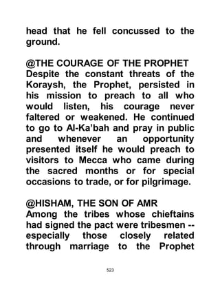 523
his permission to join those that
remained behind in Abyssinia, the
Prophet (salla Allahu alihi wa sallam)
always had the welfare and safety of
his Companions at heart agreed so
with a sorrowful heart Abu Bakr set
out for Abyssinia.
As he neared the Red Sea, he met an
old friend by the name of ibn Ad-
Dughunnah, the chieftain of a small
tribe that had settled not far from
Mecca and were allied to the
Koraysh. Ibn Ad-Dughunnah hardly
recognized Abu Bakr and was both
shocked and distressed to see him in
such an impoverished condition and
inquired what had brought about
such a dramatic change in his affairs.
Abu Bakr related several of the
unwarranted hostilities he had faced
 