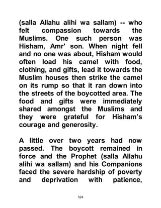 524
in Mecca on account of his
conversion then told him that now all
he wanted was to be able to worship
Allah in peace and to preach during
his travels.
Ibn Ad-Dughunnah reflected upon
former times in wonderment of how
people could turn to be so fickle and
said, "How could they have done
such things? You were without doubt
the gem amongst your tribe, in times
of trouble you were always there to
call upon, your deeds are good, and
you always helped others in times of
need! Go back, I will support you."
Abu Bakr accepted ibn Ad-
Dughannah's support and they
returned together. Upon reaching
Mecca, ibn Ad-Dughunnah declared
 