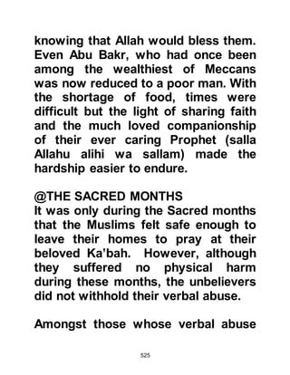 525
for all to hear, "People of Koraysh,
the son of Abu Kuhafah has my
support -- let no one treat him badly!"
The Koraysh accepted the ultimatum,
however a fellow from the tribe of
Jummah -- the tribe from whom Abu
Bakr had rescued Bilal demanded,
"Tell him to worship his Lord behind
closed doors, and to let his prayers
and recitation be confined therein so
that he can neither be seen nor
heard. We fear that if our sons or
women see him they will be seduced
by his ways!" Ibn Ad-Dughunnah
turned to Abu Bakr and asked him to
comply, and he agreed.
Abu Bakr neither prayed in public nor
did he recite the Koran outside his
house, however one day he decided
 
