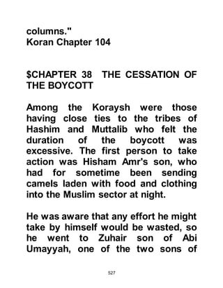 527
public. We are fearful he may
influence our women and children,
therefore stop him from doing this. If
he wishes to confine his worship of
his Lord to his house he may do so,
but if he insists on doing so openly
then ask him to release you from
your obligation to protect him,
because we would dislike breaking
our agreement with you, but we deny
Abu Bakr the right to act openly.
Ad-Dughannah's son went to Abu
Bakr and said, "You are aware of the
contract I made on your behalf,
please either abide by it or release
me from my obligation to protect you
because I do not want the Arabs to
hear that my tribe dishonored a
contract I made on behalf of another
man." Abu Bakr replied, "I release
 