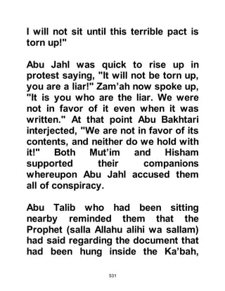 531
action after his passing, took the
decision to send their
representatives to ask him to
intervene on their behalf with the
Prophet (salla Allahu alihi wa sallam).
Twenty-five notables from the
Koraysh including Utbah and Shayba
sons of Rabi’a, Abu Jahl son of
Hisham, Umayyah son of Khalaf, and
Abu Sufyan son of Harb went to visit
Abu Talib. They greeted, praised him
and said how highly they respected
and honored him. Having done this
they proceeded with their mission
which was that they were prepared
not to interfere with the Prophet’s
religion if he did not interfere in
theirs and their way of life.
Abu Talib called for his nephew and
 
