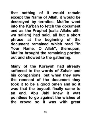 532
told him of the Koraysh proposal.
The Prophet (salla Allahu alihi wa
sallam) listened to his uncle then
said, "Then give me a word, a word
by which they shall rule over both the
Arabs and Persians." Excitedly, Abu
Jahl replied, "Indeed, by your father,
for that we will give you not only one
word, but ten more!" The Prophet
(salla Allahu alihi wa sallam) replied,
"Then you must say, 'There is no god
except Allah' and renounce all that
you worship except Him." In
exasperation the Koraysh threw up
their hands saying, "Muhammad,
would you make our gods one God,
what you say is indeed strange!"
The leaders realized their mission
had been in vain and turned to each
other saying, "This man will give us
 