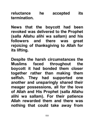 533
nothing we ask for, we will go our
own way and uphold our religion
which is the religion of our fathers
until Allah judges between us and
him!"
It was then that Allah sent down the
chapter Saad:
“Saad, by the Holy Reading (Koran)
of the Remembrance.
No, the unbelievers exalt in their
division.
How many generations have We
destroyed before them.
They called, 'The time is neither of
escape, nor safety.'
They marvel now that, from among
themselves,
a warner has come to them.
The unbelievers say, 'This is a lying
sorcerer.
 