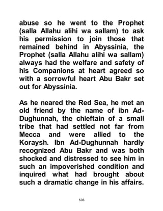 536
for you. Indeed, he has come with the
matter of religion which the heart has
accepted (and this is the definition of
belief) while the tongue has denied it
(and this was the undisclosed plan
that the Koraysh should not show he
was a Muslim, so that he an others
like him were able to protect the
Prophet (salla Allahu alihi wa sallam),
and support the preaching of Islam)
as they feared the hatred of the
unbelievers).
By Allah, it is as I see, that the
common Arabs, those amongst the
shepherds, those who live in remote
areas and the weaklings among
people will accept the invitation to
Islam, believe and confirm his words
(there is no god except Allah and
Muhammad is His Messenger). They
 