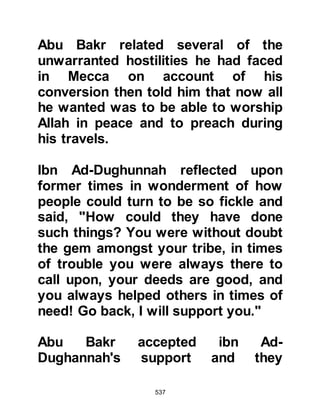 537
will respect his ordinance and he will
lead them in battles bearing death.
And the chieftain and the frontier of
Koraysh will become impotent. Their
homes became as if ghosts and the
weak amongst them will become
landlords. The most great among the
Koraysh are those most in need of
him while the one who is on the lower
side of society is the most fortunate
with him. And that the Arabs will give
Muhammad their love with a pure
heart and give him their leadership.
O Koraysh, support, and protect his
party. By Allah, nobody walks in
Muhammad’s path that is not
righteous, and there is no one who
follows Muhammad’s guidance who
is not happy and fortunate. Had I
more time and my age extended, I
 
