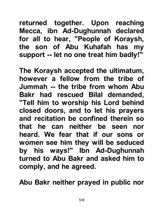 538
would indeed protect him and repel
the overwhelming affairs.” Shortly
thereafter he passed away.
Several years later during the Battle
of Badr Ubaydah, son of Harith
engaged Utbah in single combat.
Ubaydah’s leg had been severed and
he had lost a lot of blood. Hamza and
Ali carried him to the Prophet (salla
Allahu alihi wa sallam), and in a
weakened voice Ubaydah asked, “O
Messenger of Allah, am I to be a
martyr?” “Indeed you are” replied the
Prophet (salla Allahu alihi wa sallam),
in a soft tone and Ubaydah was
happy. As he lay in his weakened
state he said, "If Abu Talib was alive
today he would know that his words:
'We will not give him up until we lie
dead around him, forgetting our
 
