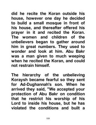 539
women and children,' have been
fulfilled in me."
Abu Talib can be said to be identical
to the believer in the time of Moses
who warned him that Pharaoh’s
people were plotting to kill him.
“Then a man came running from the
furthest part of the city,
'Moses,' he said, 'the Assembly are
plotting to kill you.
Leave, for I am one of your sincere
advisers.' Koran 28:20
@THE DEATH OF LADY KHADIJAH
Lady Khadijah passed away on
approximately 10th Ramadan, ten
years after the prophethood, close to
two months after Abu Talib at the age
of sixty-five. Out of all the ladies of
 