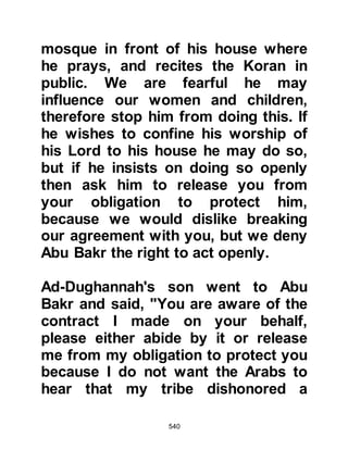 540
the world, Allah selected Lady
Khadijah to be the wife of His
beloved Prophet (salla Allahu alihi wa
sallam). She was indeed, the best
wife for the best husband and they
had been blissfully married for
twenty-five years. Her love and
devotion to the calling and to him
were unquestionable. A cross word
was never exchanged between them,
they were the perfect couple and
loved being in each other’s company.
Lady Khadijah had been the first to
accept Islam and her faith was like
the brilliance of the brightest planet
that causes all the planets and stars
to appear dim in the darkest hour of
the night.
Although Lady Khadijah had known
 