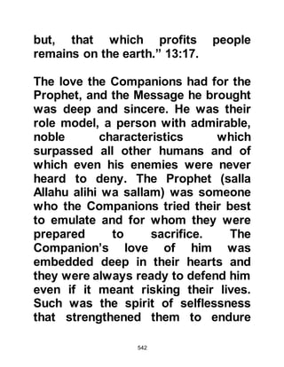542
husband, never turned anyone away.
She always looked for the good in
people and brushed away anything
that might to others have appeared
negative. She was pure in heart,
mind, body, and soul and was known
as the Mother of Believers.
Lady Khadijah had been an
exemplary mother who dearly loved
her children and raised them to be
the best, most loving, obedient
children of their time. Many were the
days when she would be found
fondly playing with them or, much to
their delight, telling them the stories
of other prophets that her beloved
husband had narrated to her. When
her two sons returned to Allah, she
had been naturally saddened but she
trusted in Allah and never
 