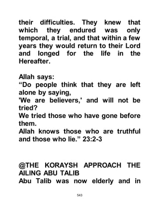 543
complained, and gently comforted
her grieving daughters who missed
their little brothers.
Lady Khadijah had been not only the
most perfect wife, mother, friend, but
neighbor. Those ladies fortunate to
know her wished they had her
qualities for she set the standard on
earth for every woman who longed
for Paradise in the life Hereafter.
The Prophet (salla Allahu alihi wa
sallam) and his four daughters, ladies
Zaynab, Rukiyah, Umm Kulthum and
Fatima were deeply sorrowed by their
loss. However, peace and comfort
descended upon them when the
Prophet (salla Allahu alihi wa sallam)
gently and lovingly told his
daughters that many years before,
 